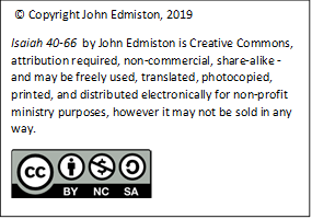  © Copyright John Edmiston, 2019 
Isaiah 40-66  by John Edmiston is Creative Commons, attribution required, non-commercial, share-alike - and may be freely used, translated, photocopied, printed, and distributed electronically for non-profit ministry purposes, however it may not be sold in any way. 
 