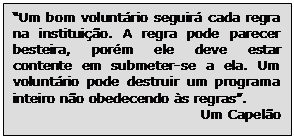 Text Box: “Um bom voluntário seguirá cada regra na instituição. A regra pode parecer besteira, porém ele deve estar contente em submeter-se a ela. Um voluntário pode destruir um programa inteiro não obedecendo às regras”.
Um Capelão 


